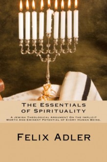 The Essentials of Spirituality: A Jewish Theological Argument on the Implicit Worth and Eminent Potential of Every Human Being - Felix Adler