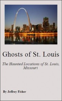 Ghosts of St. Louis: The Haunted Locations of St. Louis, Missouri - Jeffrey Fisher