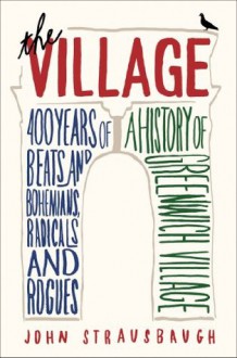 The Village: 400 Years of Beats and Bohemians, Radicals and Rogues, a History of Greenwich Village - John Strausbaugh