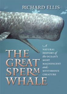 The Great Sperm Whale: A Natural History of the Ocean's Most Magnificent and Mysterious Creature - Richard Ellis