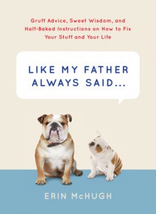 Like My Father Always Said...: Gruff Advice, Sweet Wisdom, and Half-Baked Instructions on How to Fix Your Stuff and Your Life - Erin McHugh