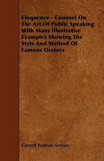 Eloquence - Counsel on the Art of Public Speaking with Many Illustrative Examples Showing the Style and Method of Famous Orators - Garrett P. Serviss