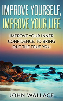 Confidence: Improve Yourself, Improve Your Life:Improve Your Inner Confidence To Bring Out The True You - John Wallace