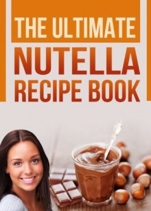 The Ultimate Nutella Recipe Book: Delicious Recipes for Nutella (Chocolate Hazelnut Spread) Cake, Cookies, Crepes and other Gourmet Desserts - Devon Green