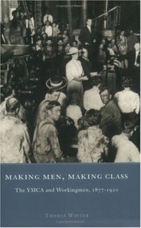 Making Men, Making Class: The YMCA and Workingmen, 1877-1920 - Thomas Winter