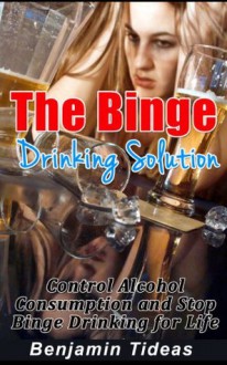 The Binge Drinking Solution: Control Alcohol Consumption and Stop Binge Drinking for Life (Alcohol, Alcoholism, Alcoholic) - Benjamin Tideas