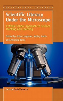 Scientific Literacy Under the Microscope: A Whole School Approach to Science Teaching and Learning - Amanda Berry, John Loughran, Kathy Smith