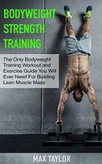 Bodyweight Strength Training: The Only Bodyweight Training Workout and Exercise Guide You Will Ever Need For Building Lean Muscle Mass (bodyweight training, ... for beginners, calisthenics training) - Max Taylor