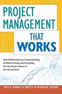 Project Management That Works: Real-World Advice on Communicating, Problem-Solving, and Everything Else You Need to Know to Get the Job Done - Rick Morris, Brette Sember