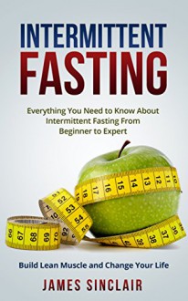 Intermittent Fasting: Everything You Need to Know About Intermittent Fasting For Beginner to Expert - Build Lean Muscle and Change Your Life (Lean Lifestyle) - James Sinclair