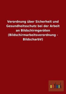 Verordnung Uber Sicherheit Und Gesundheitsschutz Bei Der Arbeit an Bildschirmgeraten (Bildschirmarbeitsverordnung - Bildscharbv) - Outlook Verlag