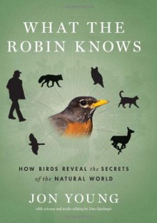 What the Robin Knows: How Birds Reveal the Secrets of the Natural World - Jon Young