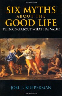 Six Myths About the Good Life: Thinking About What Has Value - Joel J. Kupperman