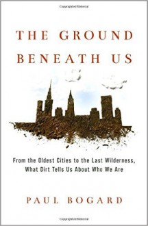 The Ground Beneath Us: From the Oldest Cities to the Last Wilderness, What Dirt Tells Us About Who We Are - Paul Bogard