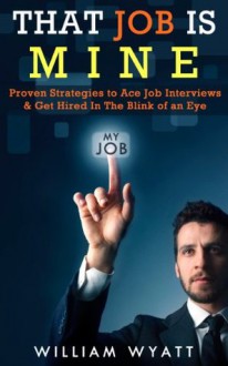 That Job Is MINE! - Proven Strategies to Ace Job Interview & Get Hired In the Blink of an Eye (Job Interview, Job Search, Job Hunting, Interview Skills, ... Job Searching, Resume, Resume Writing) - William Wyatt