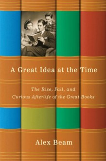 A Great Idea At the Time: The Rise, Fall, and Curious Afterlife Of the Great Books - Alex Beam