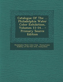 Catalogue of the ... Philadelphia Water Color Exhibition, Volumes 11-14... - Primary Source Edition - Philadelphia Water Color Club, Pennsylvania Academy of the Fine Arts, Pennsylvania Society of Miniatu