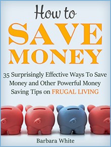 How to Save Money: 35 Surprisingly Effective Ways to Save Money and Other Powerful Money Saving Tips on Frugal Living (how to save money, money saving tips, save money tips) - Barbara White