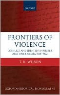 Frontiers of Violence: Conflict and Identity in Ulster and Upper Silesia, 1918-1922 (Oxford Historical Monographs) - Timothy Wilson