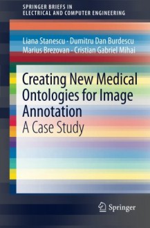 Creating New Medical Ontologies for Image Annotation: A Case Study (SpringerBriefs in Electrical and Computer Engineering) - Liana Stanescu, Dumitru Dan Burdescu, Marius Brezovan, Cristian Gabriel Mihai