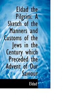 Eldad the Pilgrim: A Sketch of the Manners and Customs of the Jews in the Century Which Preceded the - Eldad