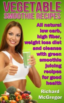 vegetable smoothie recipes:all natural low carb,high fiber, weightloss diet and cleanse with green smoothie juicing recipes for good health - Richard .o McGregor, Health Guru