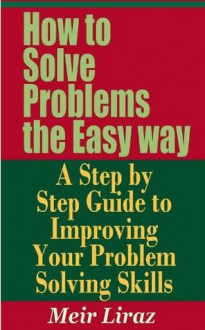 How to Solve Problems the Easy way - A Step by Step Guide to Improving Your Problem Solving Skills - Meir Liraz