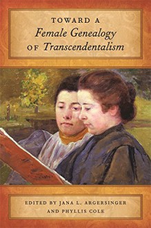 Toward a Female Genealogy of Transcendentalism - Jana Argersinger, Phyllis Cole, Helen Deese, Eric Gardner, Laura Walls, Sarah Wider, Susan M. Stone, Carol Strauss Sotiropoulos, Sterling Delano, Katherine Adams, Noelle Baker, Dorri Beam, Mary De Jong, Monika Elbert, Ivonne Garcia, Daniel Malachuk, Jeffrey A. Steele, Gar