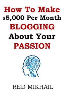 How To Make $5,000 Per Month Blogging About Your Passion: A complete step by step plan on how to create a blog, choose your niche, monetize your blog - quit your job follow your passion make money - Red Mikhail