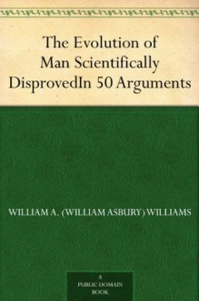 The Evolution of Man Scientifically Disproved In 50 Arguments - William A. Williams