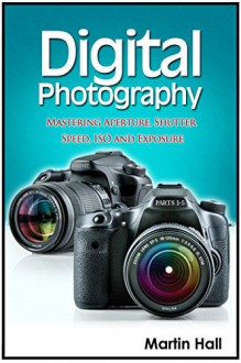 Digital Photography: Mastering Aperture, Shutter Speed, ISO and Exposure (Digital Photography, digital photography for dummies, digital photography book) - Martin Hall