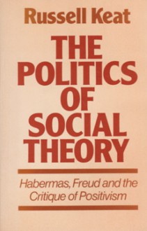 The Politics of Social Theory: Habermas, Freud, and the Critique of Positivism - Russell Keat