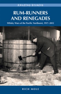 Rum-runners and Renegades: Whisky Wars of the Pacific Northwest, 1917-2012 - Rich Mole