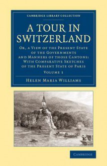 A Tour in Switzerland: Or, a View of the Present State of the Governments and Manners of Those Cantons: With Comparative Sketches of the Present State of Paris - Helen Maria Williams