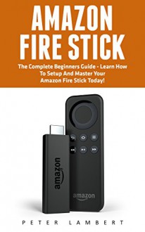 Amazon Fire Stick: The Complete Beginners Guide - Learn How To Setup And Master Your Amazon Fire Stick Today! (Streaming Devices, Amazon Fire TV Stick User Guide, How To Use Fire Stick) - Peter Lambert