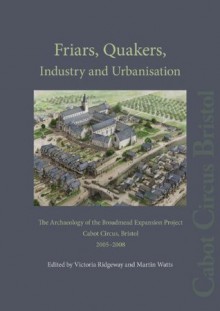 Friars, Quakers, Industry and Urbanisation: The Archaeology of the Broadmead Expansion Project, Cabot Circus, Bristol, 2005-2008 - Victoria Ridgeway, Martin Watts