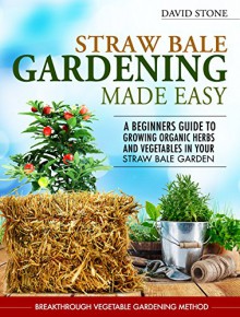 Straw Bale Gardening Made Easy: Beginners Guide To Growing Organic Herbs and Vegetables in Your Straw Bale Garden - David Stone