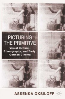 Picturing the Primitive: Visual Culture, Ethnography, and Early German Cinema - Assenka Oksiloff