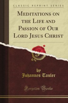 Meditations on the Life and Passion of Our Lord Jesus Christ (Classic Reprint) - John Tauler