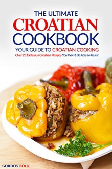 The Ultimate Croatian Cookbook - Your Guide to Croatian Cooking: Over 25 Delicious Croatian Recipes You Won't Be Able to Resist - Gordon Rock