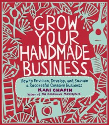 Grow Your Handmade Business: How to Envision, Develop, and Sustain a Successful Creative Business - Kari Chapin