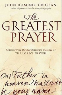 The Greatest Prayer: Rediscovering the Revolutionary Message of the Lord's Prayer - John Dominic Crossan