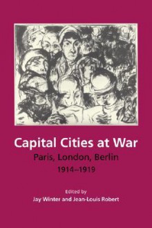 Capital Cities at War: Paris, London, Berlin, 1914-1919 - Jay Winter