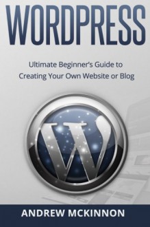 Wordpress: Ultimate Beginner's Guide to Creating Your Own Website or Blog - Andrew Mckinnon