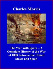 The War with Spain - A Complete History of the War of 1898 between the United States and Spain - Charles Morris, Brad K. Berner