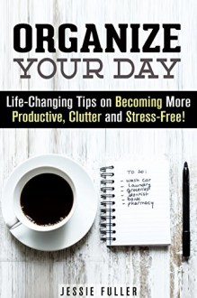 Organize Your Day: Life-Changing Tips on Becoming More Productive, Clutter and Stress-Free! (Time Management & Procrastination) - Jessie Fuller