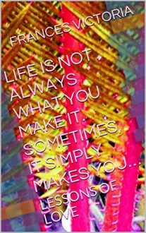 LIFE IS NOT ALWAYS WHAT YOU MAKE IT. SOMETIMES, IT SIMPLY MAKES YOU...: LESSONS OF LOVE - FRANCES VICTORIA