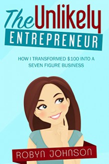 The Unlikely Entrepreneur: How I Transfromed $100 Into A Seven-Figure Business - Robyn Johnson