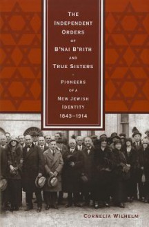 The Independent Orders of B'Nai B'Rith and True Sisters: Pioneers of a New Jewish Identity, 1843-1914 - Cornelia Wilhelm, Alan Nothnagle, Sarah Wobick