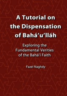 A Tutorial on the Dispensation of Baha'u'llah: Exploring the Fundamental Verities of the Baha'i Faith - Fazel Naghdy